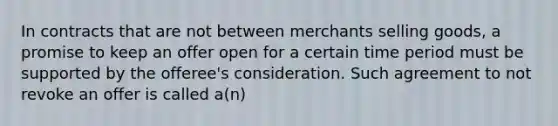 In contracts that are not between merchants selling goods, a promise to keep an offer open for a certain time period must be supported by the offeree's consideration. Such agreement to not revoke an offer is called a(n)