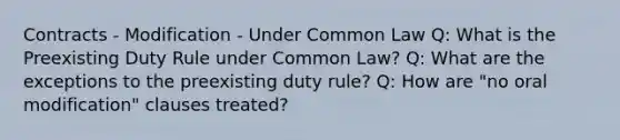 Contracts - Modification - Under Common Law Q: What is the Preexisting Duty Rule under Common Law? Q: What are the exceptions to the preexisting duty rule? Q: How are "no oral modification" clauses treated?