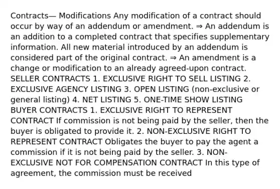 Contracts— Modifications Any modification of a contract should occur by way of an addendum or amendment. ⇒ An addendum is an addition to a completed contract that specifies supplementary information. All new material introduced by an addendum is considered part of the original contract. ⇒ An amendment is a change or modification to an already agreed-upon contract. SELLER CONTRACTS 1. EXCLUSIVE RIGHT TO SELL LISTING 2. EXCLUSIVE AGENCY LISTING 3. OPEN LISTING (non-exclusive or general listing) 4. NET LISTING 5. ONE-TIME SHOW LISTING BUYER CONTRACTS 1. EXCLUSIVE RIGHT TO REPRESENT CONTRACT If commission is not being paid by the seller, then the buyer is obligated to provide it. 2. NON-EXCLUSIVE RIGHT TO REPRESENT CONTRACT Obligates the buyer to pay the agent a commission if it is not being paid by the seller. 3. NON-EXCLUSIVE NOT FOR COMPENSATION CONTRACT In this type of agreement, the commission must be received