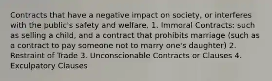 Contracts that have a negative impact on society, or interferes with the public's safety and welfare. 1. Immoral Contracts: such as selling a child, and a contract that prohibits marriage (such as a contract to pay someone not to marry one's daughter) 2. Restraint of Trade 3. Unconscionable Contracts or Clauses 4. Exculpatory Clauses