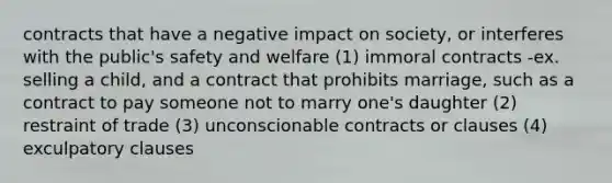 contracts that have a negative impact on society, or interferes with the public's safety and welfare (1) immoral contracts -ex. selling a child, and a contract that prohibits marriage, such as a contract to pay someone not to marry one's daughter (2) restraint of trade (3) unconscionable contracts or clauses (4) exculpatory clauses