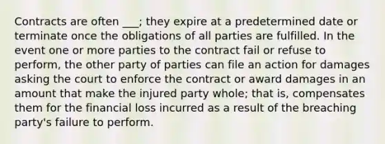 Contracts are often ___; they expire at a predetermined date or terminate once the obligations of all parties are fulfilled. In the event one or more parties to the contract fail or refuse to perform, the other party of parties can file an action for damages asking the court to enforce the contract or award damages in an amount that make the injured party whole; that is, compensates them for the financial loss incurred as a result of the breaching party's failure to perform.