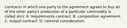 Contracts in which one party to the agreement agrees to buy all of the other party's production of a particular commodity is called a(n): A. requirements contract. B. composition agreement. C. output contract. D. nominal consideration.