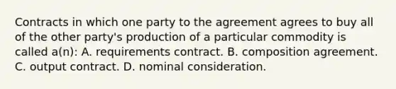 Contracts in which one party to the agreement agrees to buy all of the other party's production of a particular commodity is called a(n): A. requirements contract. B. composition agreement. C. output contract. D. nominal consideration.