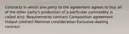 Contracts in which one party to the agreement agrees to buy all of the other party's production of a particular commodity is called a(n): Requirements contract Composition agreement Output contract Nominal consideration Exclusive dealing contract