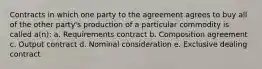 Contracts in which one party to the agreement agrees to buy all of the other party's production of a particular commodity is called a(n): a. Requirements contract b. Composition agreement c. Output contract d. Nominal consideration e. Exclusive dealing contract