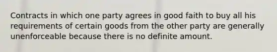 Contracts in which one party agrees in good faith to buy all his requirements of certain goods from the other party are generally unenforceable because there is no definite amount.