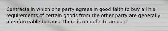 Contracts in which one party agrees in good faith to buy all his requirements of certain goods from the other party are generally unenforceable because there is no definite amount