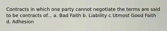 Contracts in which one party cannot negotiate the terms are said to be contracts of... a. Bad Faith b. Liability c.Utmost Good Faith d. Adhesion