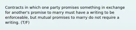 Contracts in which one party promises something in exchange for another's promise to marry must have a writing to be enforceable, but mutual promises to marry do not require a writing. (T/F)