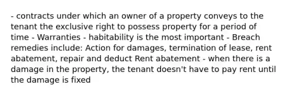 - contracts under which an owner of a property conveys to the tenant the exclusive right to possess property for a period of time - Warranties - habitability is the most important - Breach remedies include: Action for damages, termination of lease, rent abatement, repair and deduct Rent abatement - when there is a damage in the property, the tenant doesn't have to pay rent until the damage is fixed