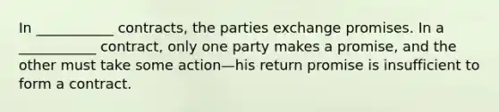 In ___________ contracts, the parties exchange promises. In a ___________ contract, only one party makes a promise, and the other must take some action—his return promise is insufficient to form a contract.