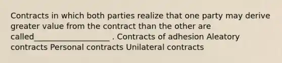 Contracts in which both parties realize that one party may derive greater value from the contract than the other are called___________________ . Contracts of adhesion Aleatory contracts Personal contracts Unilateral contracts