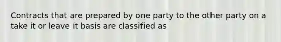 Contracts that are prepared by one party to the other party on a take it or leave it basis are classified as