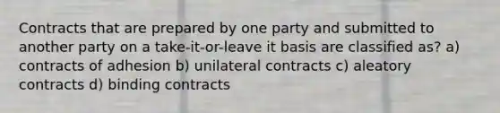 Contracts that are prepared by one party and submitted to another party on a take-it-or-leave it basis are classified as? a) contracts of adhesion b) unilateral contracts c) aleatory contracts d) binding contracts