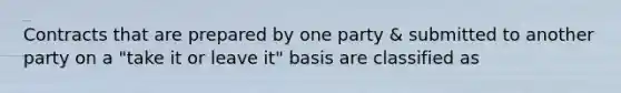 Contracts that are prepared by one party & submitted to another party on a "take it or leave it" basis are classified as