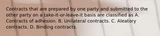 Contracts that are prepared by one party and submitted to the other party on a take-it-or-leave-it basis are classified as A. Contracts of adhesion. B. Unilateral contracts. C. Aleatory contracts. D. Binding contracts.