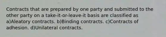 Contracts that are prepared by one party and submitted to the other party on a take-it-or-leave-it basis are classified as a)Aleatory contracts. b)Binding contracts. c)Contracts of adhesion. d)Unilateral contracts.