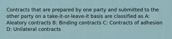 Contracts that are prepared by one party and submitted to the other party on a take-it-or-leave-it basis are classified as A: Aleatory contracts B: Binding contracts C: Contracts of adhesion D: Unilateral contracts