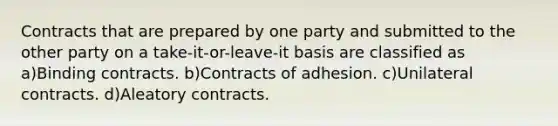 Contracts that are prepared by one party and submitted to the other party on a take-it-or-leave-it basis are classified as a)Binding contracts. b)Contracts of adhesion. c)Unilateral contracts. d)Aleatory contracts.