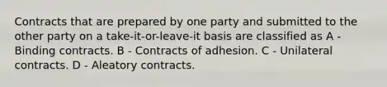 Contracts that are prepared by one party and submitted to the other party on a take-it-or-leave-it basis are classified as A - Binding contracts. B - Contracts of adhesion. C - Unilateral contracts. D - Aleatory contracts.