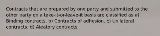 Contracts that are prepared by one party and submitted to the other party on a take-it-or-leave-it basis are classified as a) Binding contracts. b) Contracts of adhesion. c) Unilateral contracts. d) Aleatory contracts.