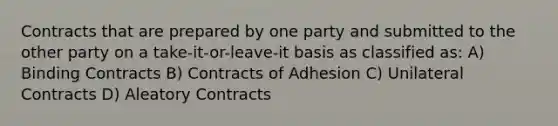 Contracts that are prepared by one party and submitted to the other party on a take-it-or-leave-it basis as classified as: A) Binding Contracts B) Contracts of Adhesion C) Unilateral Contracts D) Aleatory Contracts