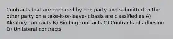 Contracts that are prepared by one party and submitted to the other party on a take-it-or-leave-it basis are classified as A) Aleatory contracts B) Binding contracts C) Contracts of adhesion D) Unilateral contracts