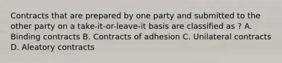 Contracts that are prepared by one party and submitted to the other party on a take-it-or-leave-it basis are classified as ? A. Binding contracts B. Contracts of adhesion C. Unilateral contracts D. Aleatory contracts