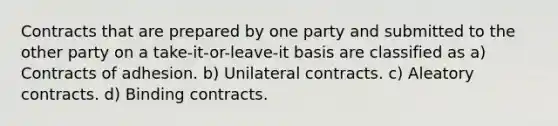 Contracts that are prepared by one party and submitted to the other party on a take-it-or-leave-it basis are classified as a) Contracts of adhesion. b) Unilateral contracts. c) Aleatory contracts. d) Binding contracts.