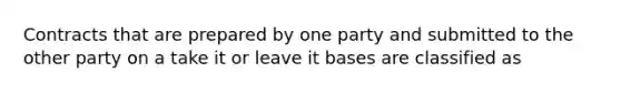 Contracts that are prepared by one party and submitted to the other party on a take it or leave it bases are classified as