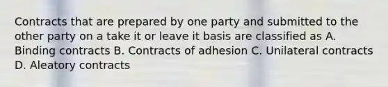 Contracts that are prepared by one party and submitted to the other party on a take it or leave it basis are classified as A. Binding contracts B. Contracts of adhesion C. Unilateral contracts D. Aleatory contracts