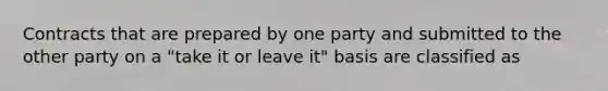 Contracts that are prepared by one party and submitted to the other party on a "take it or leave it" basis are classified as