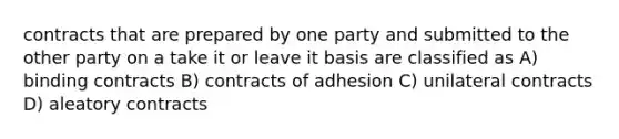 contracts that are prepared by one party and submitted to the other party on a take it or leave it basis are classified as A) binding contracts B) contracts of adhesion C) unilateral contracts D) aleatory contracts