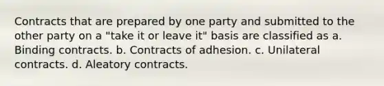 Contracts that are prepared by one party and submitted to the other party on a "take it or leave it" basis are classified as a. Binding contracts. b. Contracts of adhesion. c. Unilateral contracts. d. Aleatory contracts.