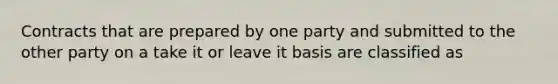 Contracts that are prepared by one party and submitted to the other party on a take it or leave it basis are classified as