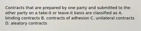 Contracts that are prepared by one party and submitted to the other party on a take-it or leave-it basis are classified as A. binding contracts B. contracts of adhesion C. unilateral contracts D. aleatory contracts