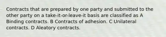 Contracts that are prepared by one party and submitted to the other party on a take-it-or-leave-it basis are classified as A Binding contracts. B Contracts of adhesion. C Unilateral contracts. D Aleatory contracts.