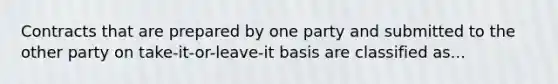 Contracts that are prepared by one party and submitted to the other party on take-it-or-leave-it basis are classified as...