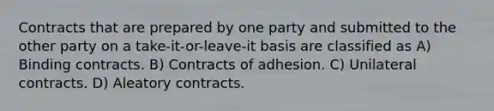 Contracts that are prepared by one party and submitted to the other party on a take-it-or-leave-it basis are classified as A) Binding contracts. B) Contracts of adhesion. C) Unilateral contracts. D) Aleatory contracts.