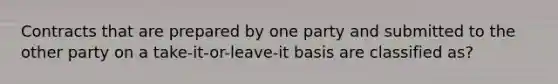 Contracts that are prepared by one party and submitted to the other party on a take-it-or-leave-it basis are classified as?