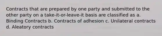 Contracts that are prepared by one party and submitted to the other party on a take-it-or-leave-it basis are classified as a. Binding Contracts b. Contracts of adhesion c. Unilateral contracts d. Aleatory contracts