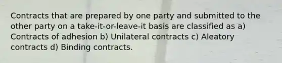 Contracts that are prepared by one party and submitted to the other party on a take-it-or-leave-it basis are classified as a) Contracts of adhesion b) Unilateral contracts c) Aleatory contracts d) Binding contracts.