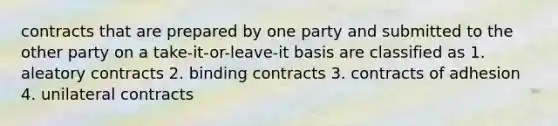 contracts that are prepared by one party and submitted to the other party on a take-it-or-leave-it basis are classified as 1. aleatory contracts 2. binding contracts 3. contracts of adhesion 4. unilateral contracts