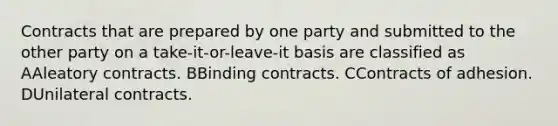 Contracts that are prepared by one party and submitted to the other party on a take-it-or-leave-it basis are classified as AAleatory contracts. BBinding contracts. CContracts of adhesion. DUnilateral contracts.