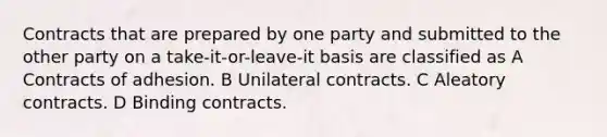 Contracts that are prepared by one party and submitted to the other party on a take-it-or-leave-it basis are classified as A Contracts of adhesion. B Unilateral contracts. C Aleatory contracts. D Binding contracts.