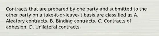 Contracts that are prepared by one party and submitted to the other party on a take-it-or-leave-it basis are classified as A. Aleatory contracts. B. Binding contracts. C. Contracts of adhesion. D. Unilateral contracts.