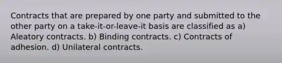 Contracts that are prepared by one party and submitted to the other party on a take-it-or-leave-it basis are classified as a) Aleatory contracts. b) Binding contracts. c) Contracts of adhesion. d) Unilateral contracts.