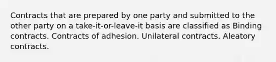 Contracts that are prepared by one party and submitted to the other party on a take-it-or-leave-it basis are classified as Binding contracts. Contracts of adhesion. Unilateral contracts. Aleatory contracts.