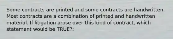 Some contracts are printed and some contracts are handwritten. Most contracts are a combination of printed and handwritten material. If litigation arose over this kind of contract, which statement would be TRUE?: